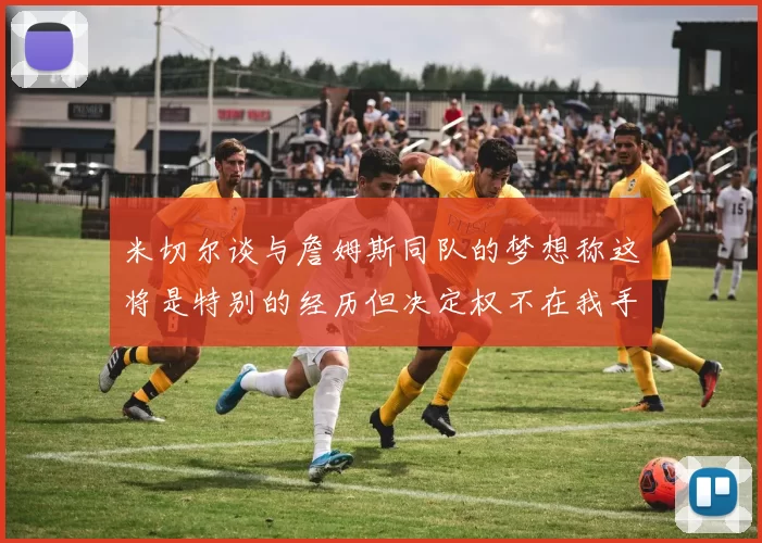米切尔谈与詹姆斯同队的梦想称这将是特别的经历但决定权不在我手中