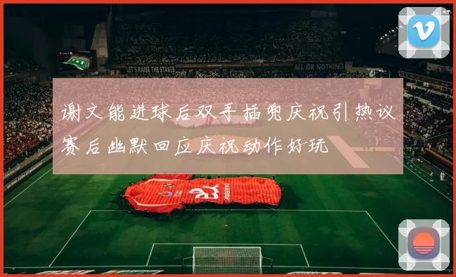 谢文能进球后双手插兜庆祝引热议赛后幽默回应庆祝动作好玩