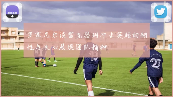 罗塞尼尔谈雷克瑟姆冲击英超的韧性与决心展现团队精神