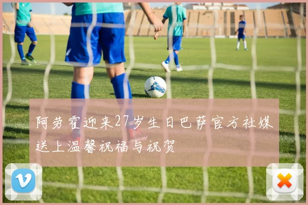 阿劳霍迎来27岁生日巴萨官方社媒送上温馨祝福与祝贺