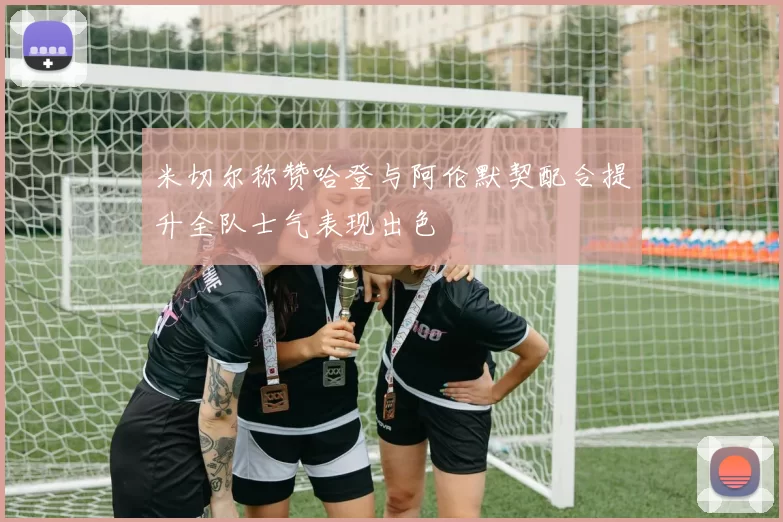 米切尔称赞哈登与阿伦默契配合提升全队士气表现出色