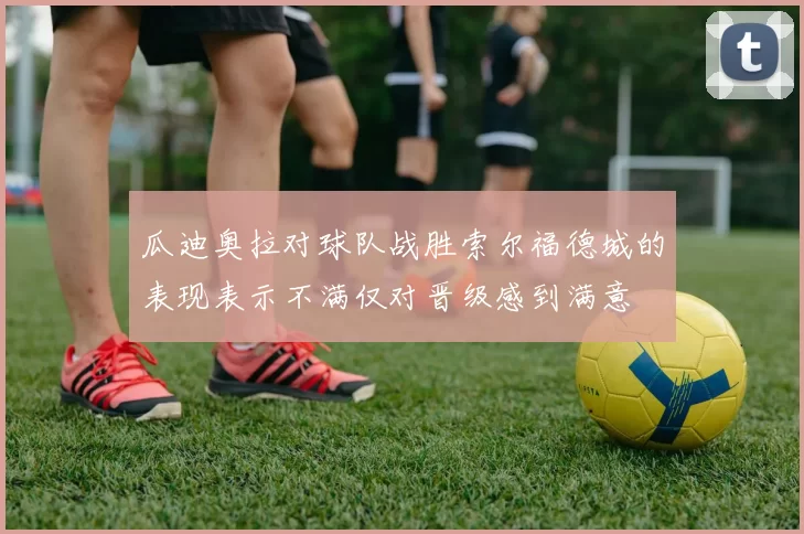 瓜迪奥拉对球队战胜索尔福德城的表现表示不满仅对晋级感到满意