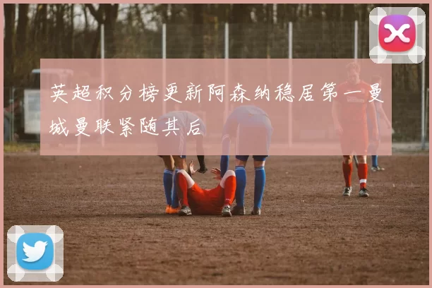 英超积分榜更新阿森纳稳居第一曼城曼联紧随其后