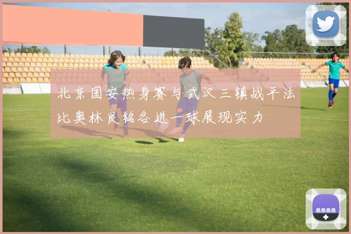 北京国安热身赛与武汉三镇战平法比奥林良铭各进一球展现实力