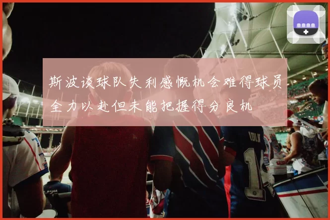 斯波谈球队失利感慨机会难得球员全力以赴但未能把握得分良机