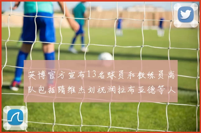 英博官方宣布13名球员和教练员离队包括隋维杰刘祝润拉布亚德等人