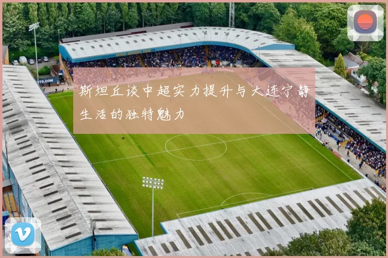 斯坦丘谈中超实力提升与大连宁静生活的独特魅力