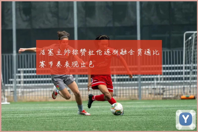 活塞主帅称赞杜伦逐渐融会贯通比赛节奏表现出色