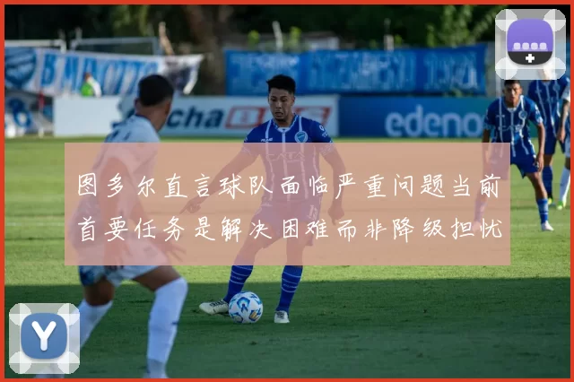 图多尔直言球队面临严重问题当前首要任务是解决困难而非降级担忧