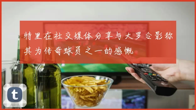 特里在社交媒体分享与大罗合影称其为传奇球员之一的感慨