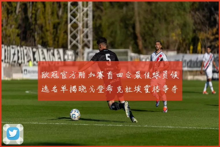 欧冠官方附加赛首回合最佳球员候选名单揭晓戈登希克杜埃霍格争夺荣誉