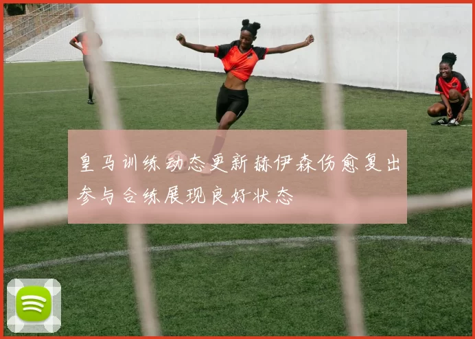 皇马训练动态更新赫伊森伤愈复出参与合练展现良好状态