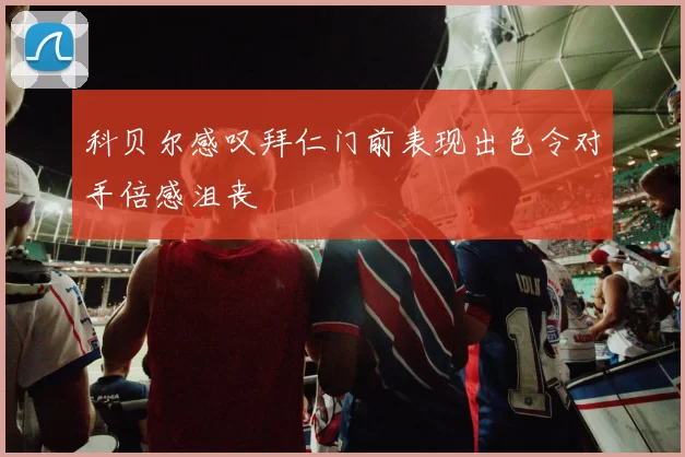 科贝尔感叹拜仁门前表现出色令对手倍感沮丧