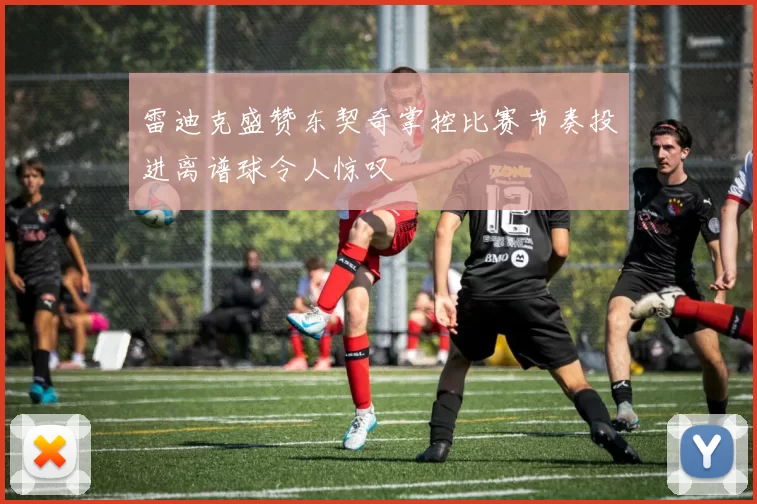 雷迪克盛赞东契奇掌控比赛节奏投进离谱球令人惊叹