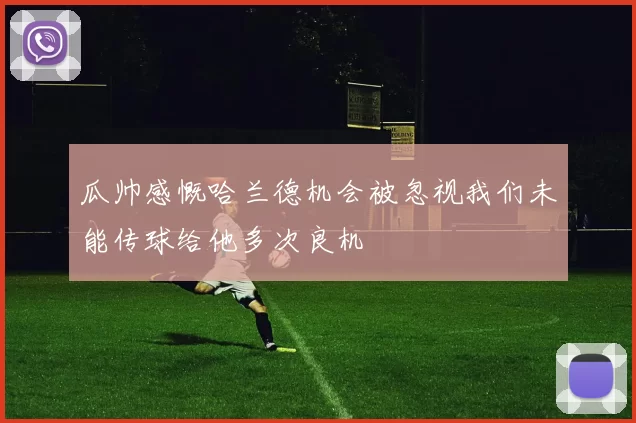 瓜帅感慨哈兰德机会被忽视我们未能传球给他多次良机