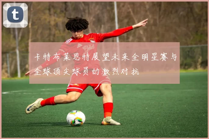 卡特布莱恩特展望未来全明星赛与全球顶尖球员的激烈对抗