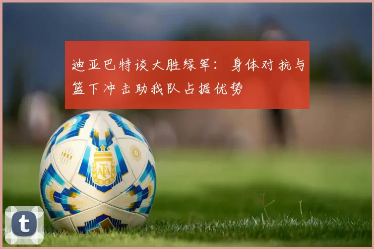 迪亚巴特谈大胜绿军：身体对抗与篮下冲击助我队占据优势