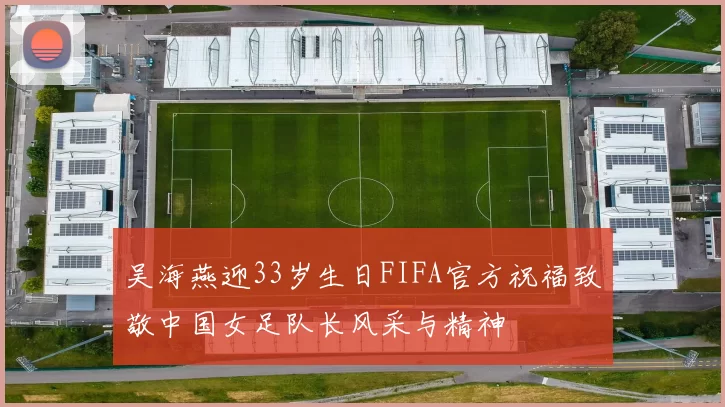 吴海燕迎33岁生日FIFA官方祝福致敬中国女足队长风采与精神