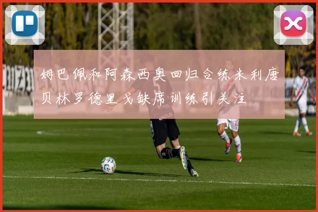 姆巴佩和阿森西奥回归合练米利唐贝林罗德里戈缺席训练引关注
