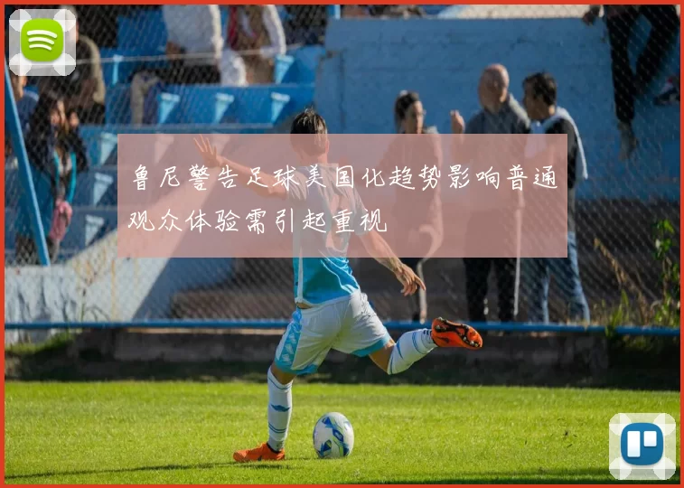鲁尼警告足球美国化趋势影响普通观众体验需引起重视