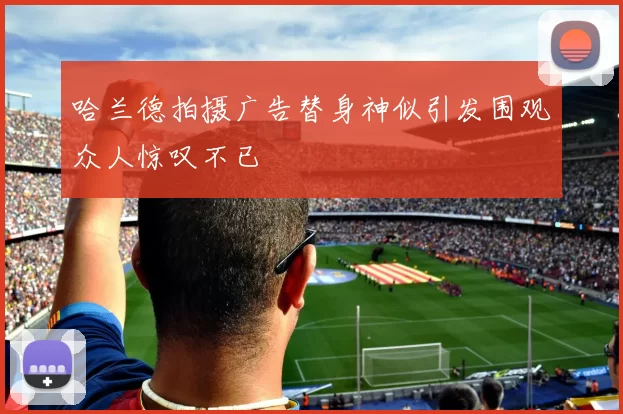 哈兰德拍摄广告替身神似引发围观众人惊叹不已
