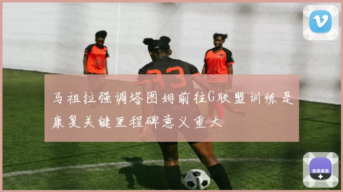 马祖拉强调塔图姆前往G联盟训练是康复关键里程碑意义重大