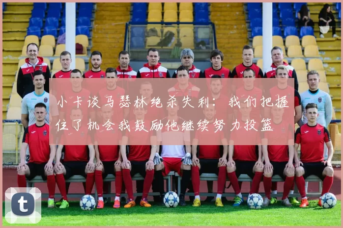 小卡谈马瑟林绝杀失利：我们把握住了机会我鼓励他继续努力投篮