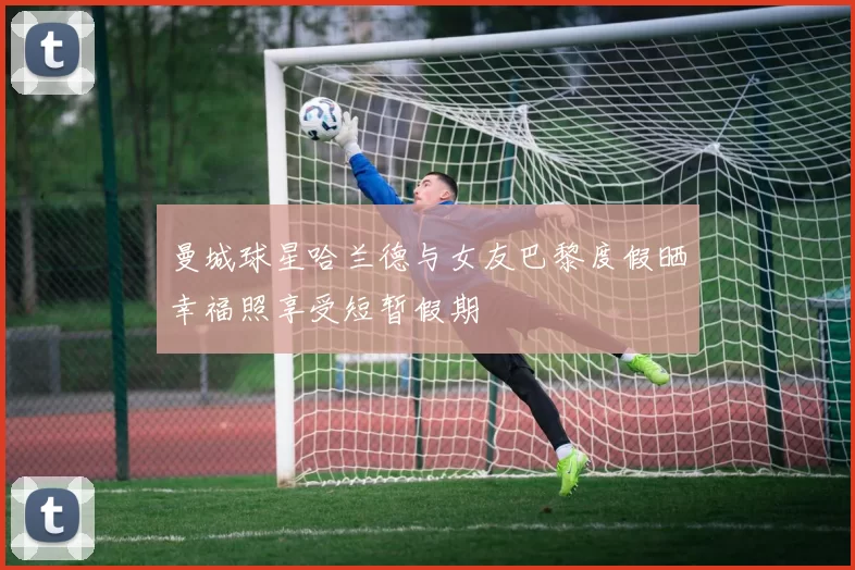 曼城球星哈兰德与女友巴黎度假晒幸福照享受短暂假期
