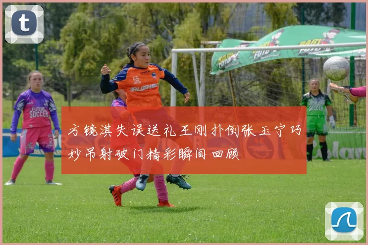方镜淇失误送礼王刚扑倒张玉宁巧妙吊射破门精彩瞬间回顾
