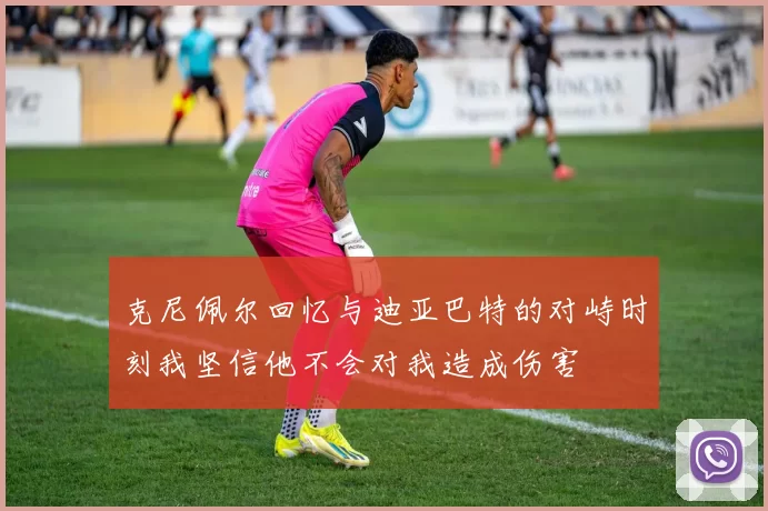 克尼佩尔回忆与迪亚巴特的对峙时刻我坚信他不会对我造成伤害