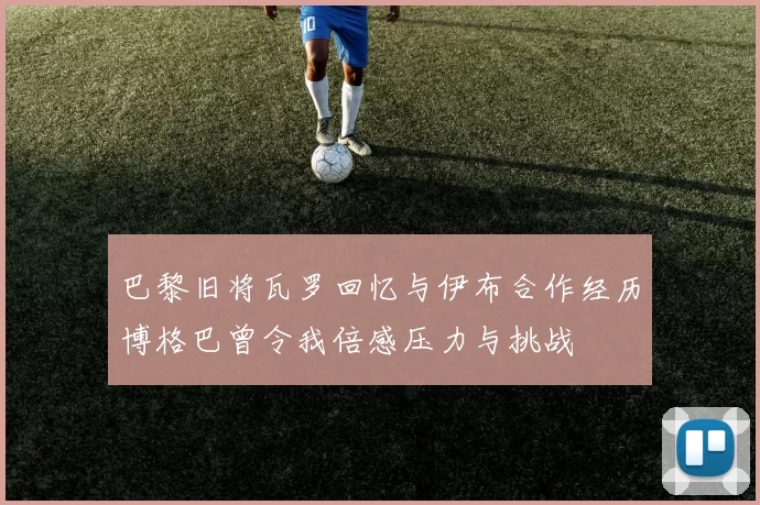 巴黎旧将瓦罗回忆与伊布合作经历博格巴曾令我倍感压力与挑战