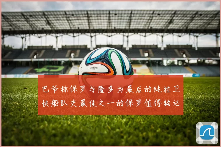 巴爷称保罗与隆多为最后的纯控卫快船队史最佳之一的保罗值得铭记